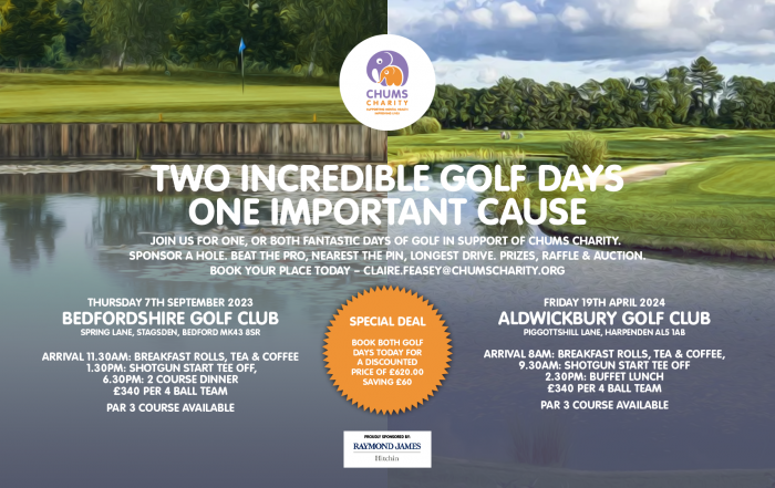 TWO INCREDIBLE GOLF DAYS ONE IMPORTANT CAUSE JOIN US FOR ONE, OR BOTH FANTASTIC DAYS OF GOLF IN SUPPORT OF CHUMS CHARITY. SPONSOR A HOLE. BEAT THE PRO, NEAREST THE PIN, LONGEST DRIVE. PRIZES, RAFFLE & AUCTION. BOOK YOUR PLACE TODAY.