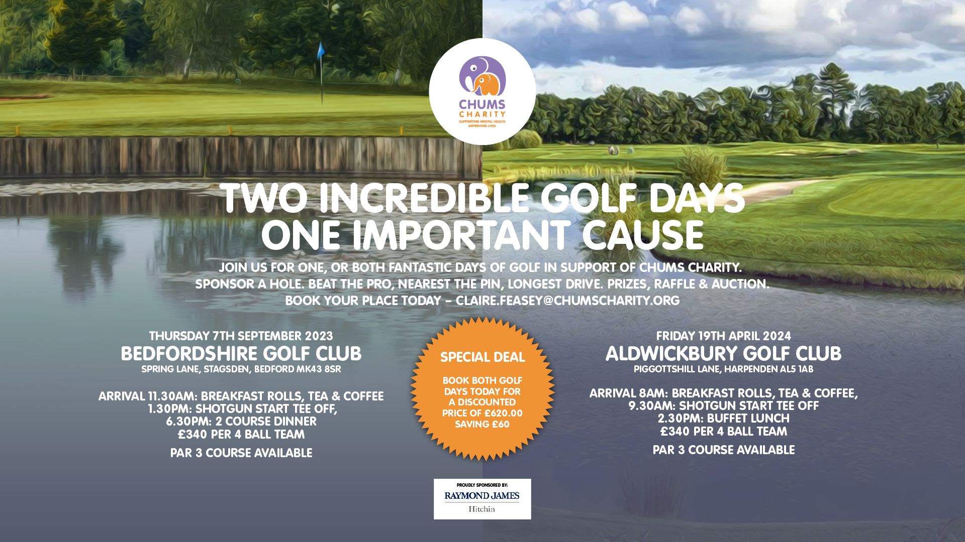 TWO INCREDIBLE GOLF DAYS ONE IMPORTANT CAUSE JOIN US FOR ONE, OR BOTH FANTASTIC DAYS OF GOLF IN SUPPORT OF CHUMS CHARITY. SPONSOR A HOLE. BEAT THE PRO, NEAREST THE PIN, LONGEST DRIVE. PRIZES, RAFFLE & AUCTION. BOOK YOUR PLACE TODAY.